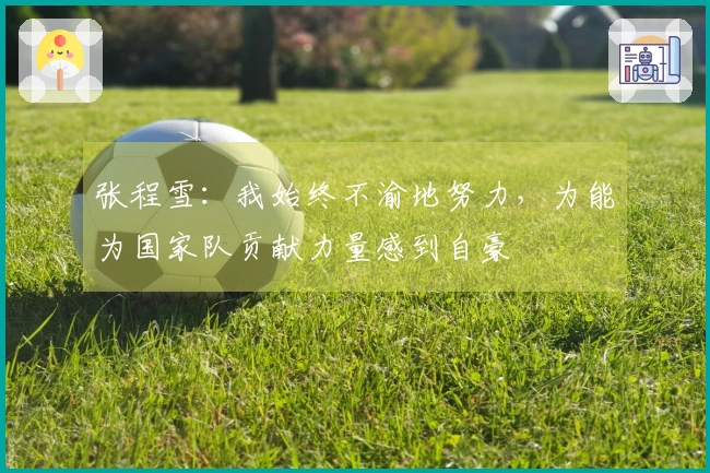张程雪：我始终不渝地努力，为能为国家队贡献力量感到自豪