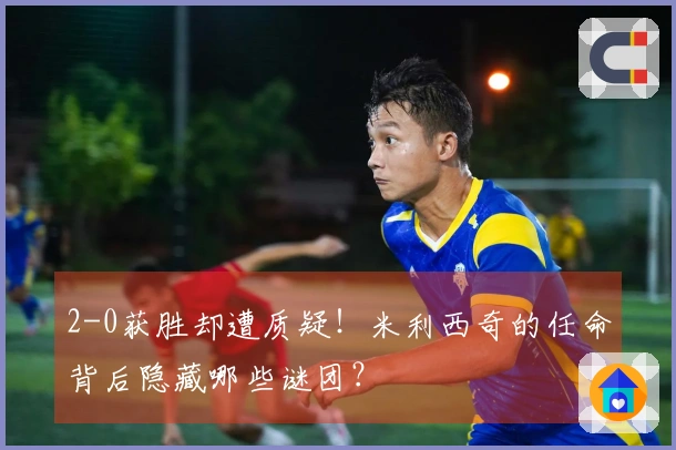 2-0获胜却遭质疑！米利西奇的任命背后隐藏哪些谜团？