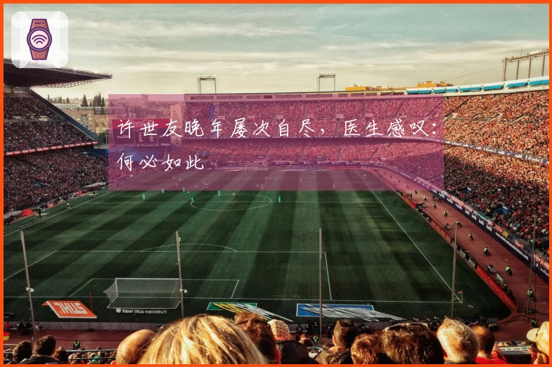 许世友晚年屡次自尽，医生感叹：何必如此