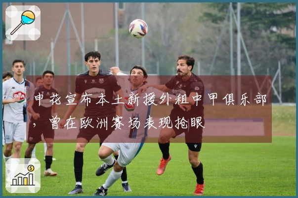 申花宣布本土新援外租中甲俱乐部，曾在欧洲赛场表现抢眼