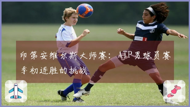 印第安维尔斯大师赛：ATP男球员赛季初连胜的挑战