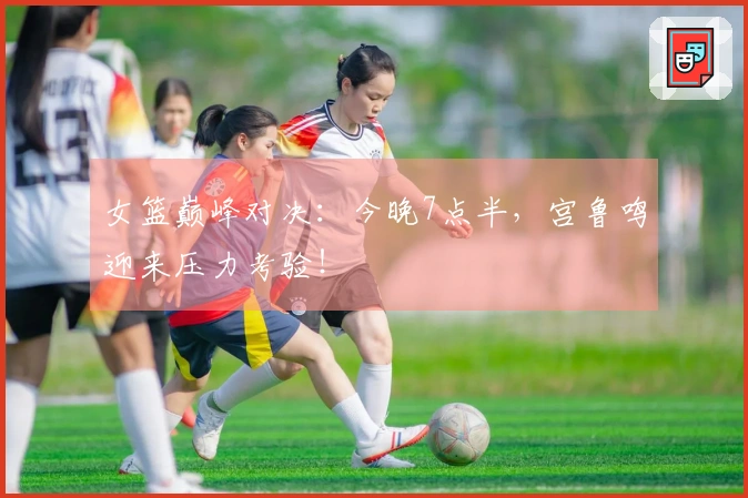 女篮巅峰对决：今晚7点半，宫鲁鸣迎来压力考验！