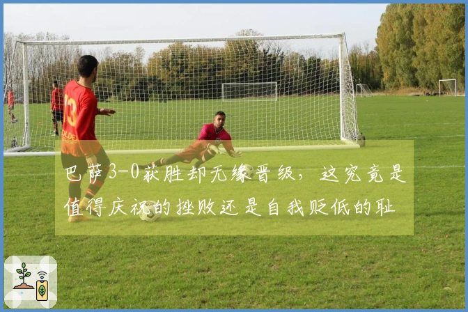 巴萨3-0获胜却无缘晋级，这究竟是值得庆祝的挫败还是自我贬低的耻辱？