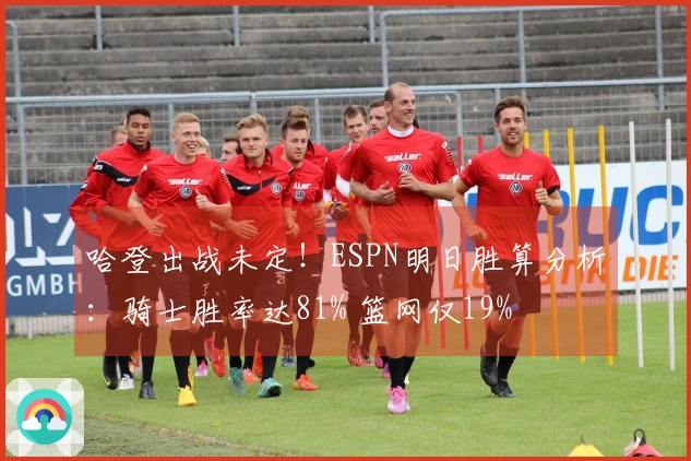 哈登出战未定！ESPN明日胜算分析：骑士胜率达81% 篮网仅19%