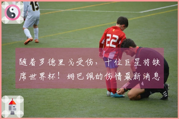 随着罗德里戈受伤，十位巨星将缺席世界杯！姆巴佩的伤情最新消息揭晓