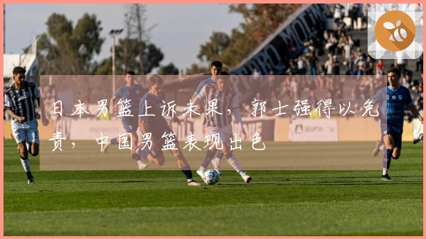 日本男篮上诉未果，郭士强得以免责，中国男篮表现出色