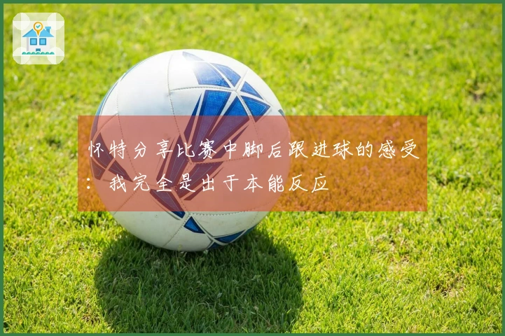 怀特分享比赛中脚后跟进球的感受：我完全是出于本能反应
