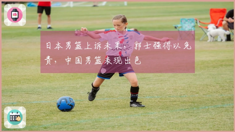 日本男篮上诉未果，郭士强得以免责，中国男篮表现出色