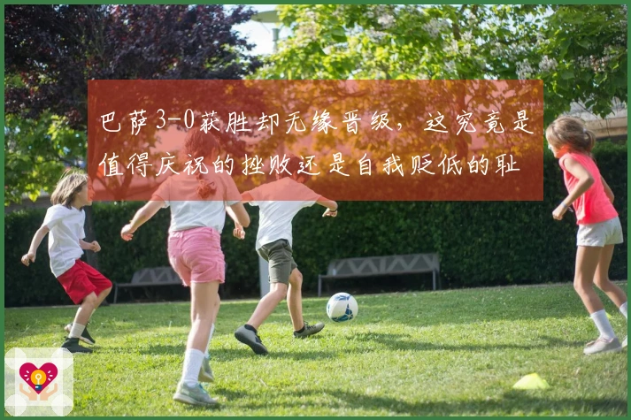 巴萨3-0获胜却无缘晋级，这究竟是值得庆祝的挫败还是自我贬低的耻辱？