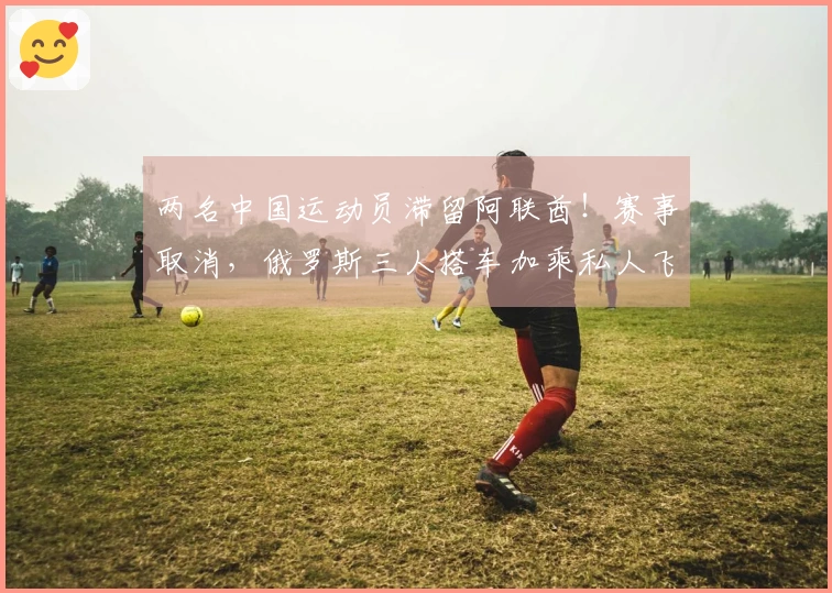 两名中国运动员滞留阿联酋！赛事取消，俄罗斯三人搭车加乘私人飞机逃脱