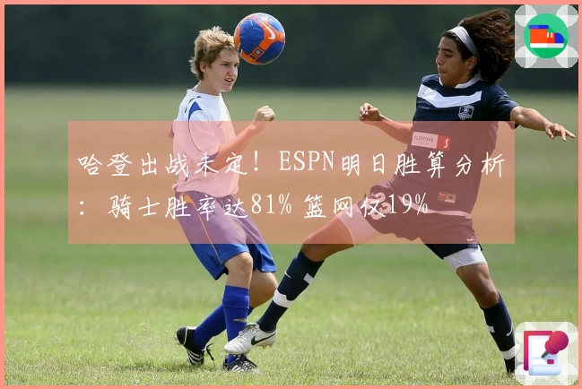 哈登出战未定！ESPN明日胜算分析：骑士胜率达81% 篮网仅19%