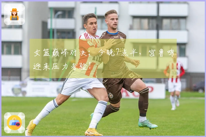 女篮巅峰对决：今晚7点半，宫鲁鸣迎来压力考验！