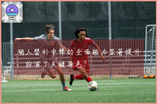 湖人替补中锋的全面能力显著提升,扮演了关键角色?