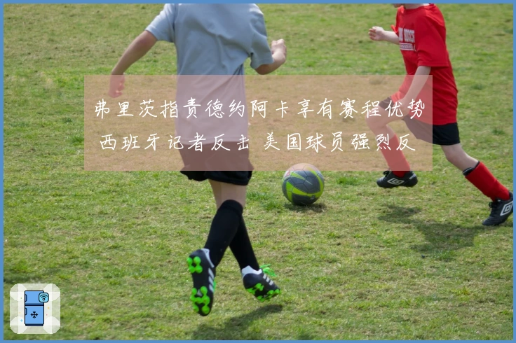 弗里茨指责德约阿卡享有赛程优势 西班牙记者反击 美国球员强烈反应